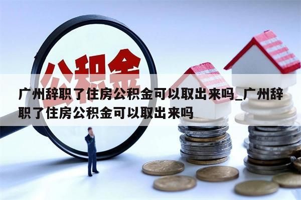 广州辞职了住房公积金可以取出来吗_广州辞职了住房公积金可以取出来吗