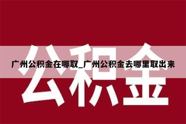 广州公积金在哪取_广州公积金去哪里取出来